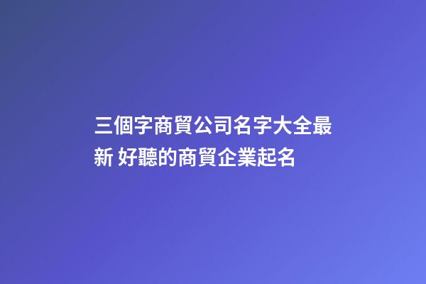 三個字商貿公司名字大全最新 好聽的商貿企業起名-第1張-公司起名-玄機派